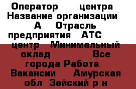 Оператор Call-центра › Название организации ­ А3 › Отрасль предприятия ­ АТС, call-центр › Минимальный оклад ­ 17 000 - Все города Работа » Вакансии   . Амурская обл.,Зейский р-н